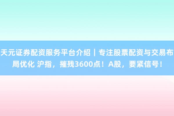 天元证券配资服务平台介绍｜专注股票配资与交易布局优化 沪指，摧残3600点！A股，要紧信号！