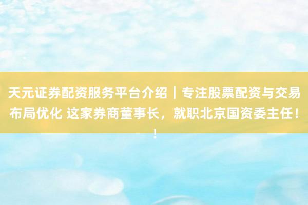 天元证券配资服务平台介绍｜专注股票配资与交易布局优化 这家券商董事长，就职北京国资委主任！