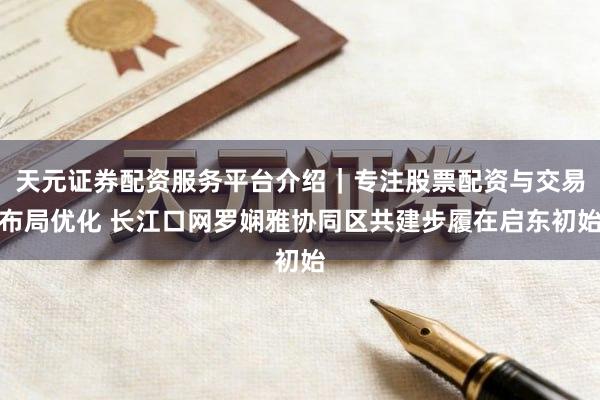 天元证券配资服务平台介绍｜专注股票配资与交易布局优化 长江口网罗娴雅协同区共建步履在启东初始