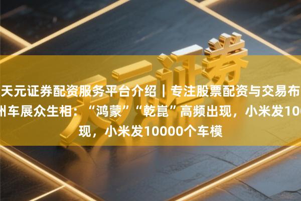 天元证券配资服务平台介绍｜专注股票配资与交易布局优化 广州车展众生相：“鸿蒙”“乾崑”高频出现，小米发10000个车模