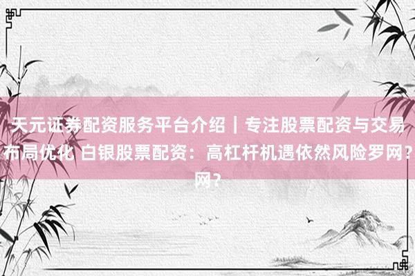 天元证券配资服务平台介绍｜专注股票配资与交易布局优化 白银股票配资：高杠杆机遇依然风险罗网？