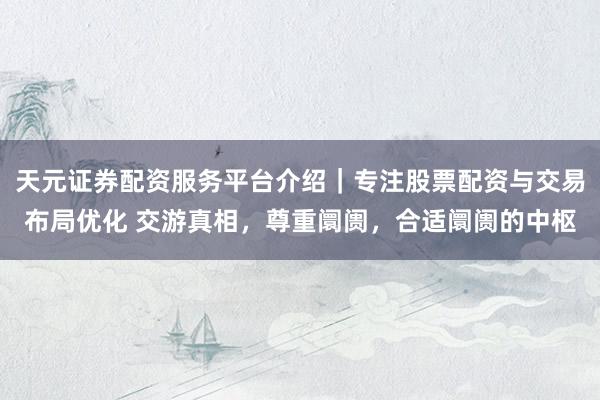 天元证券配资服务平台介绍｜专注股票配资与交易布局优化 交游真相，尊重阛阓，合适阛阓的中枢
