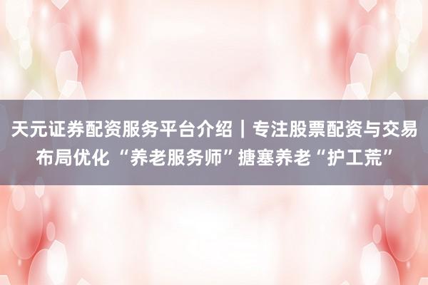 天元证券配资服务平台介绍｜专注股票配资与交易布局优化 “养老服务师”搪塞养老“护工荒”