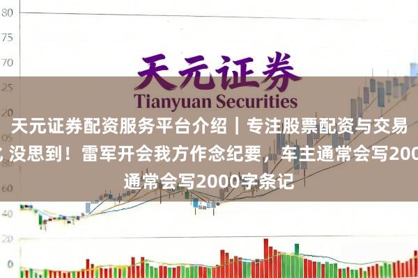 天元证券配资服务平台介绍｜专注股票配资与交易布局优化 没思到！雷军开会我方作念纪要，车主通常会写2000字条记