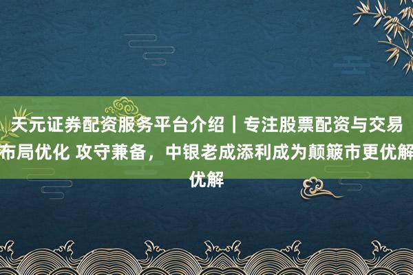 天元证券配资服务平台介绍｜专注股票配资与交易布局优化 攻守兼备，中银老成添利成为颠簸市更优解