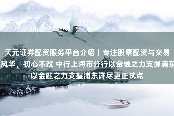 天元证券配资服务平台介绍｜专注股票配资与交易布局优化 百年风华，初心不改 中行上海市分行以金融之力支握浦东详尽更正试点