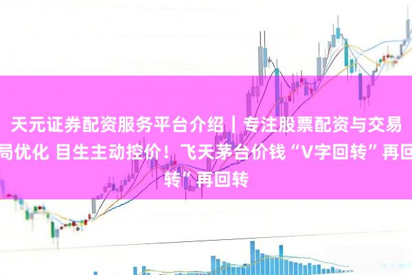 天元证券配资服务平台介绍｜专注股票配资与交易布局优化 目生主动控价！飞天茅台价钱“V字回转”再回转