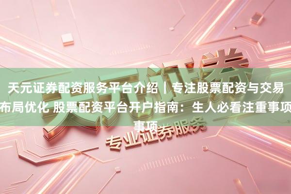 天元证券配资服务平台介绍｜专注股票配资与交易布局优化 股票配资平台开户指南：生人必看注重事项
