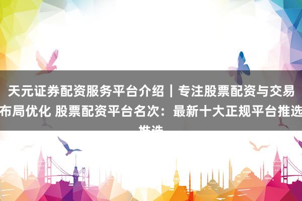 天元证券配资服务平台介绍｜专注股票配资与交易布局优化 股票配资平台名次：最新十大正规平台推选